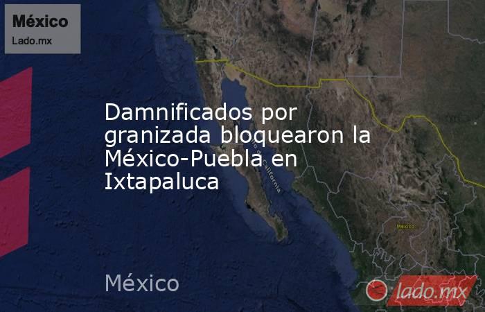 Damnificados por granizada bloquearon la México-Puebla en Ixtapaluca. Noticias en tiempo real