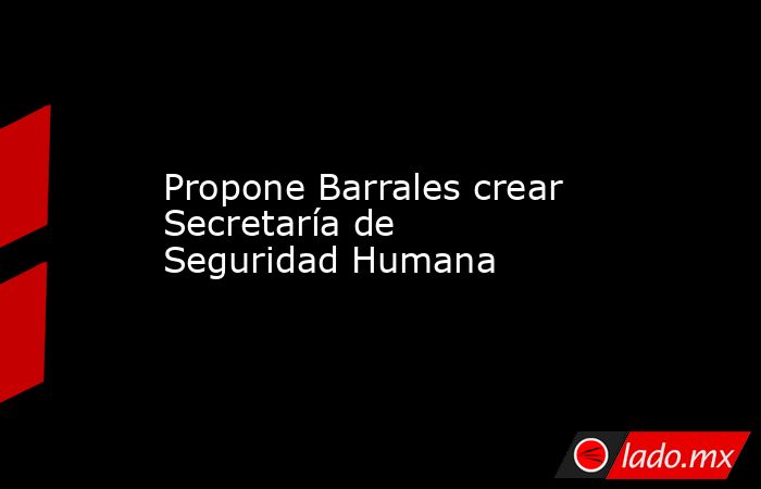 Propone Barrales crear Secretaría de Seguridad Humana. Noticias en tiempo real