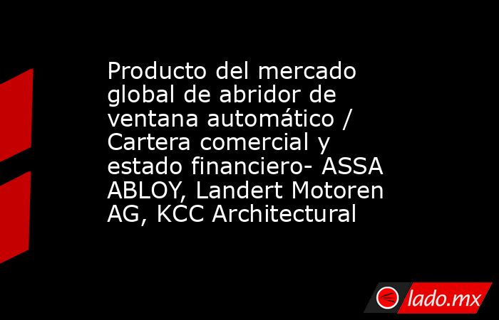 Producto del mercado global de abridor de ventana automático / Cartera comercial y estado financiero- ASSA ABLOY, Landert Motoren AG, KCC Architectural. Noticias en tiempo real