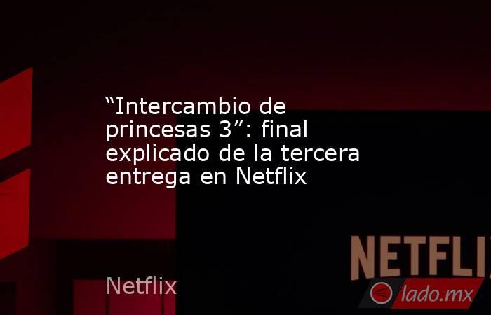 “Intercambio de princesas 3”: final explicado de la tercera entrega en Netflix. Noticias en tiempo real