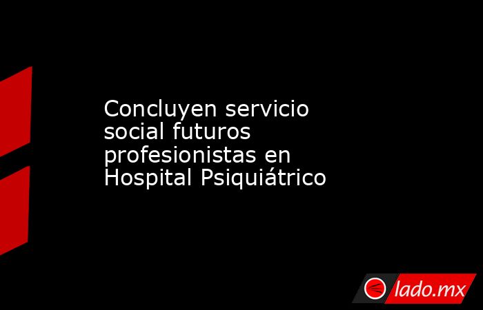 Concluyen servicio social futuros profesionistas en Hospital Psiquiátrico. Noticias en tiempo real