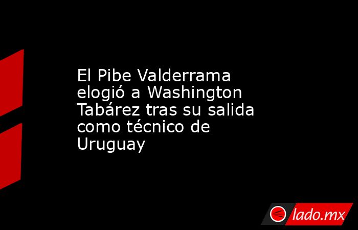 El Pibe Valderrama elogió a Washington Tabárez tras su salida como técnico de Uruguay. Noticias en tiempo real