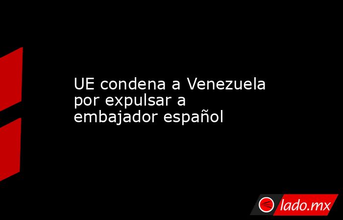 UE condena a Venezuela por expulsar a embajador español. Noticias en tiempo real