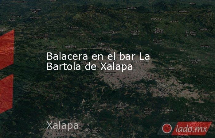 Balacera en el bar La Bartola de Xalapa. Noticias en tiempo real