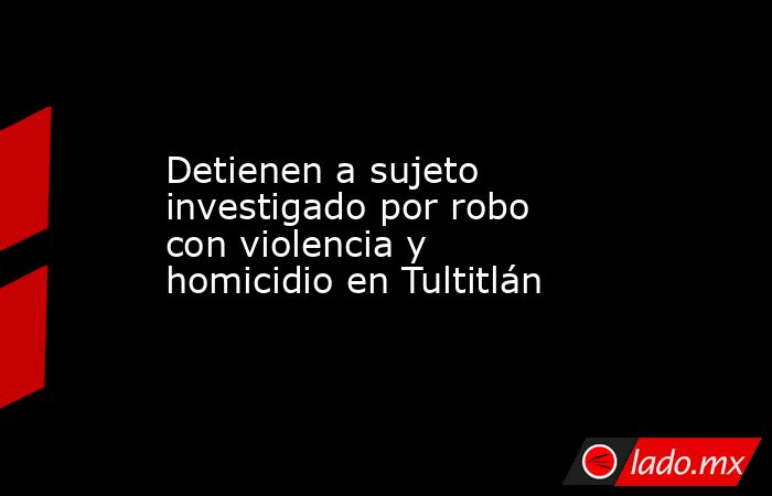 Detienen a sujeto investigado por robo con violencia y homicidio en Tultitlán. Noticias en tiempo real