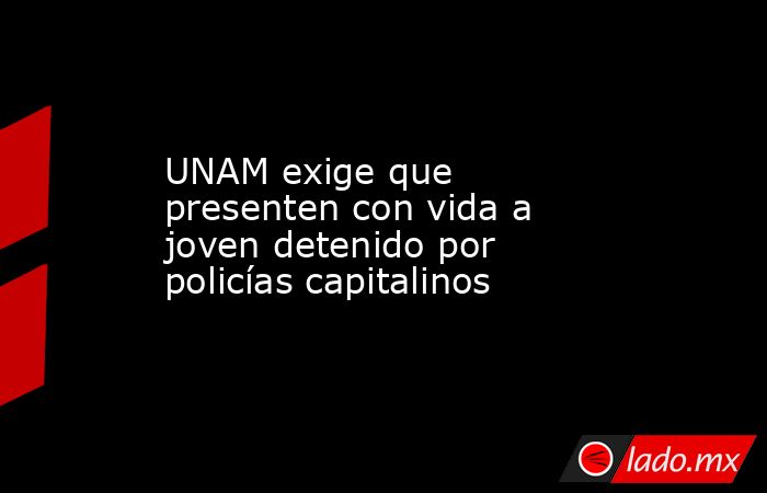 UNAM exige que presenten con vida a joven detenido por policías capitalinos. Noticias en tiempo real