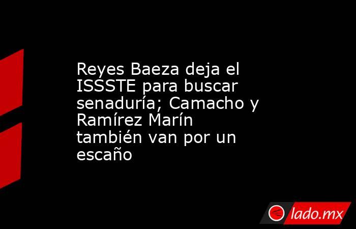 Reyes Baeza deja el ISSSTE para buscar senaduría; Camacho y Ramírez Marín también van por un escaño. Noticias en tiempo real