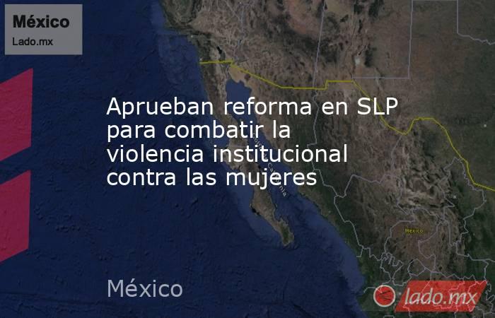 Aprueban reforma en SLP para combatir la violencia institucional contra las mujeres. Noticias en tiempo real