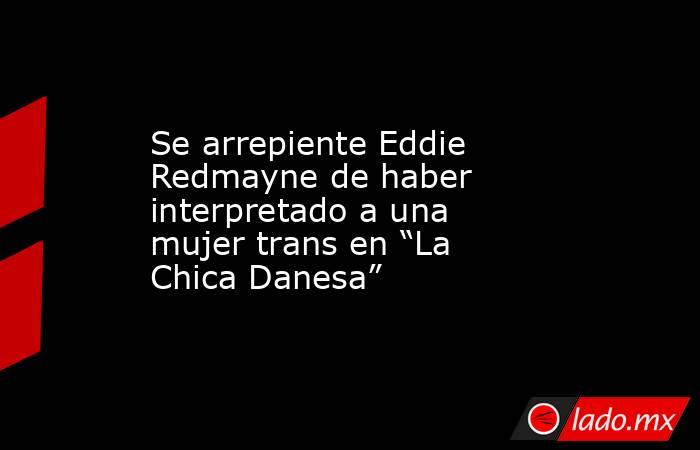 Se arrepiente Eddie Redmayne de haber interpretado a una mujer trans en “La Chica Danesa”. Noticias en tiempo real