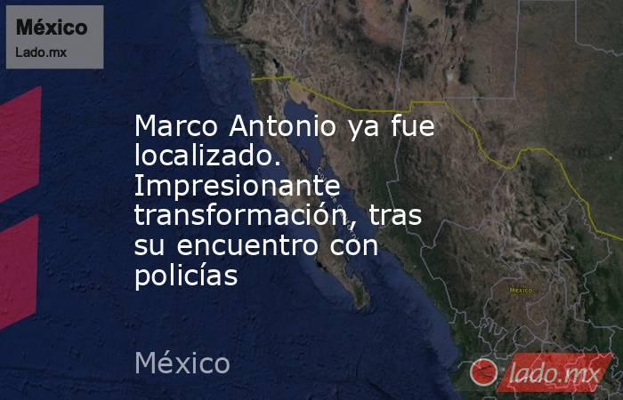 Marco Antonio ya fue localizado. Impresionante transformación, tras su encuentro con policías. Noticias en tiempo real