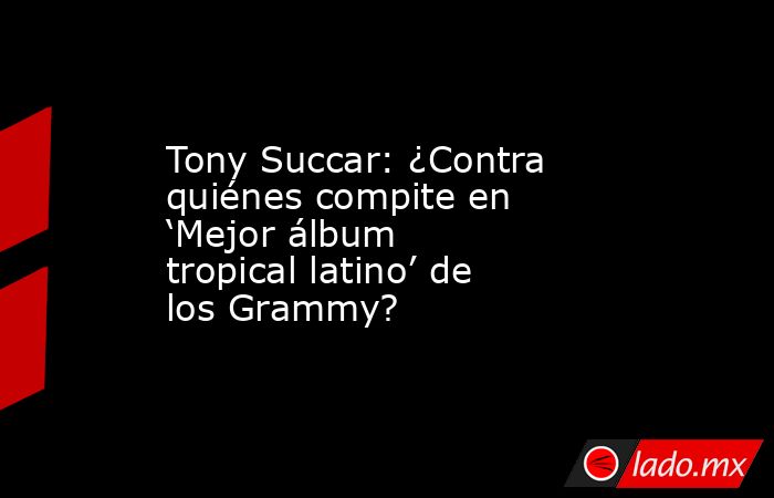 Tony Succar: ¿Contra quiénes compite en ‘Mejor álbum tropical latino’ de los Grammy?. Noticias en tiempo real