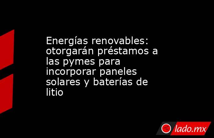 Energías renovables: otorgarán préstamos a las pymes para incorporar paneles solares y baterías de litio. Noticias en tiempo real