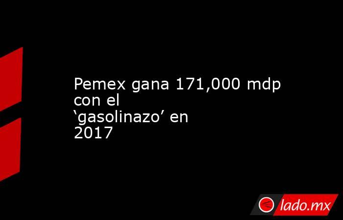 Pemex gana 171,000 mdp con el  ‘gasolinazo’ en 2017. Noticias en tiempo real
