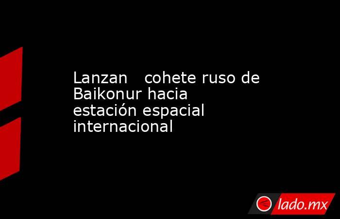 Lanzan   cohete ruso de Baikonur hacia estación espacial internacional. Noticias en tiempo real