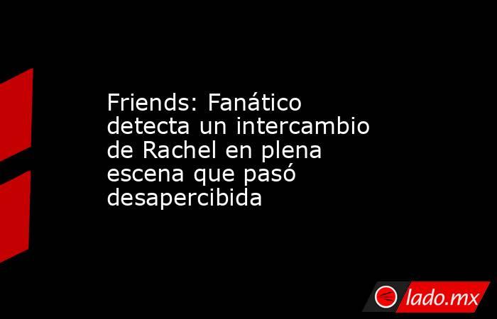 Friends: Fanático detecta un intercambio de Rachel en plena escena que pasó desapercibida. Noticias en tiempo real