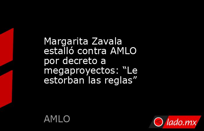 Margarita Zavala estalló contra AMLO por decreto a megaproyectos: “Le estorban las reglas” . Noticias en tiempo real