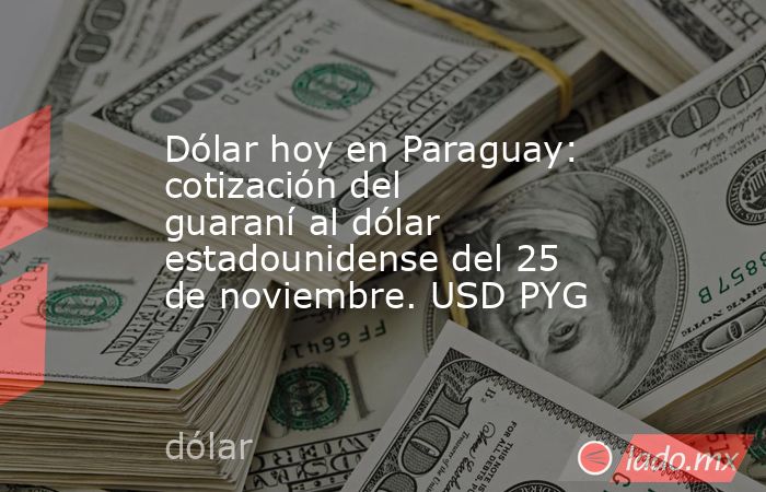 Dólar hoy en Paraguay: cotización del guaraní al dólar estadounidense del 25 de noviembre. USD PYG. Noticias en tiempo real