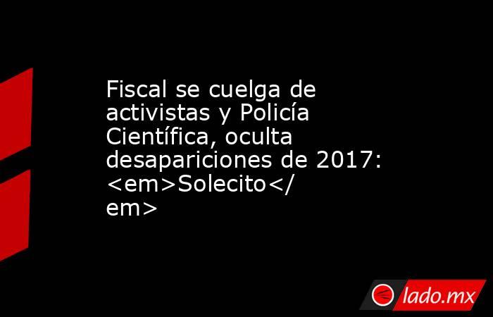 Fiscal se cuelga de activistas y Policía Científica, oculta desapariciones de 2017: <em>Solecito</em>. Noticias en tiempo real