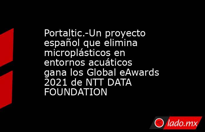 Portaltic.-Un proyecto español que elimina microplásticos en entornos acuáticos gana los Global eAwards 2021 de NTT DATA FOUNDATION. Noticias en tiempo real