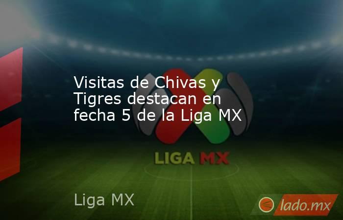 Visitas de Chivas y Tigres destacan en fecha 5 de la Liga MX. Noticias en tiempo real