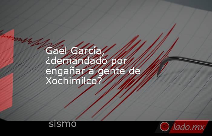 Gael García, ¿demandado por engañar a gente de Xochimilco?. Noticias en tiempo real