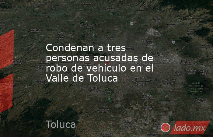 Condenan a tres personas acusadas de robo de vehículo en el Valle de Toluca. Noticias en tiempo real