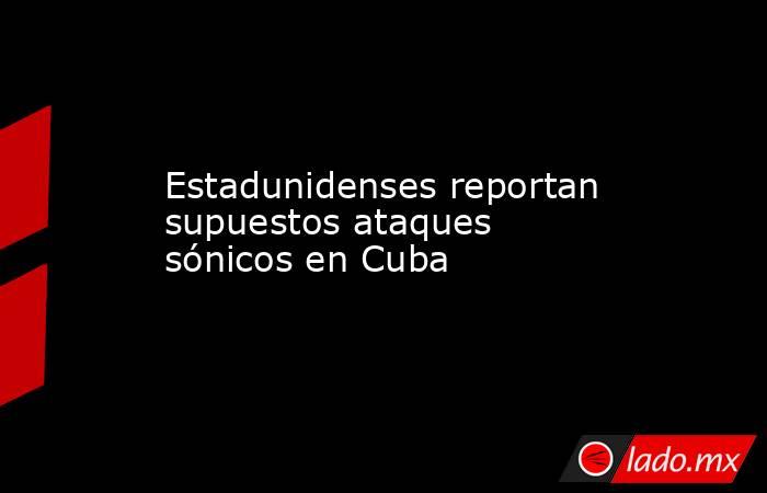 Estadunidenses reportan supuestos ataques sónicos en Cuba. Noticias en tiempo real