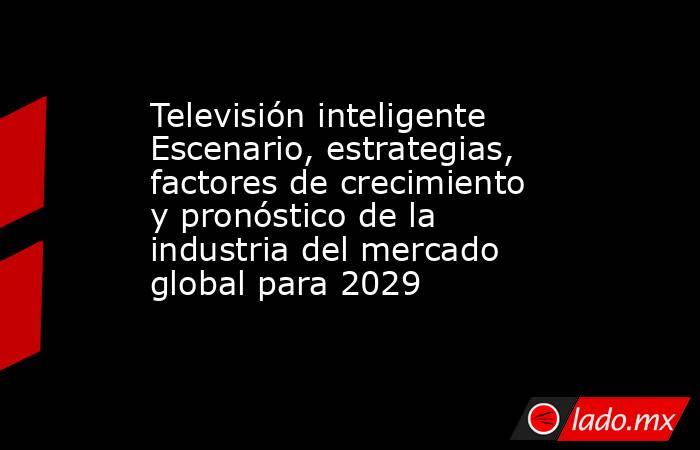 Televisión inteligente Escenario, estrategias, factores de crecimiento y pronóstico de la industria del mercado global para 2029. Noticias en tiempo real