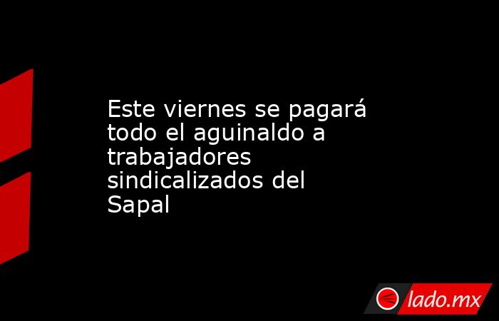 Este viernes se pagará todo el aguinaldo a trabajadores sindicalizados del Sapal. Noticias en tiempo real