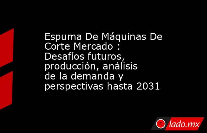Espuma De Máquinas De Corte Mercado : Desafíos futuros, producción, análisis de la demanda y perspectivas hasta 2031. Noticias en tiempo real