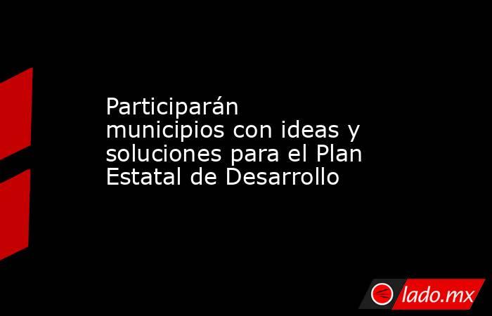 Participarán municipios con ideas y soluciones para el Plan Estatal de Desarrollo. Noticias en tiempo real