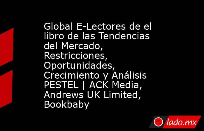 Global E-Lectores de el libro de las Tendencias del Mercado, Restricciones, Oportunidades, Crecimiento y Análisis PESTEL | ACK Media, Andrews UK Limited, Bookbaby. Noticias en tiempo real