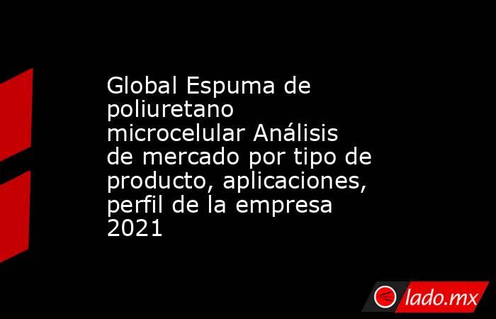 Global Espuma de poliuretano microcelular Análisis de mercado por tipo de producto, aplicaciones, perfil de la empresa 2021. Noticias en tiempo real