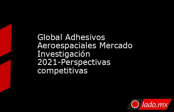 Global Adhesivos Aeroespaciales Mercado Investigación 2021-Perspectivas competitivas. Noticias en tiempo real