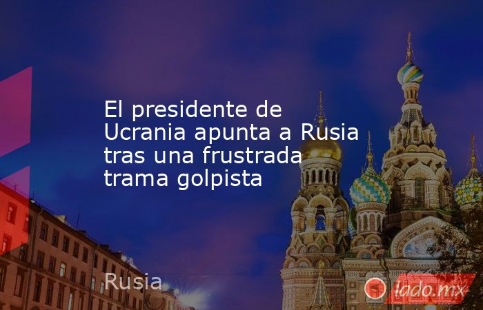 El presidente de Ucrania apunta a Rusia tras una frustrada trama golpista. Noticias en tiempo real