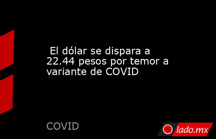  El dólar se dispara a 22.44 pesos por temor a variante de COVID. Noticias en tiempo real