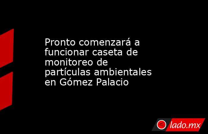 Pronto comenzará a funcionar caseta de monitoreo de partículas ambientales en Gómez Palacio
. Noticias en tiempo real