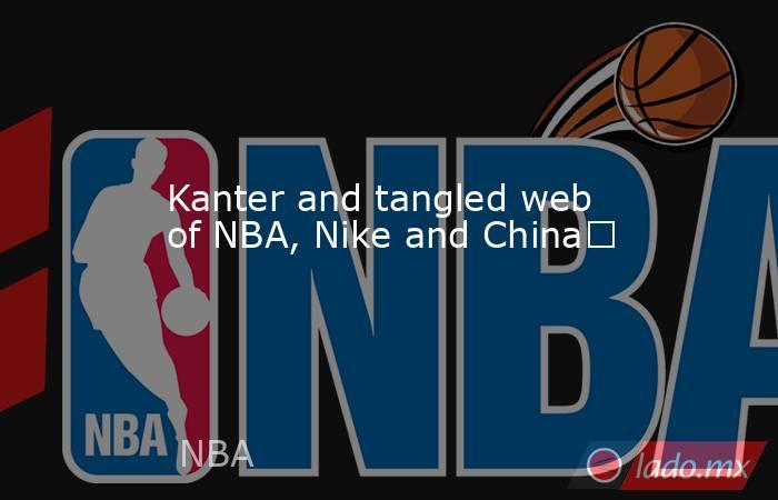 Kanter and tangled web of NBA, Nike and China	. Noticias en tiempo real