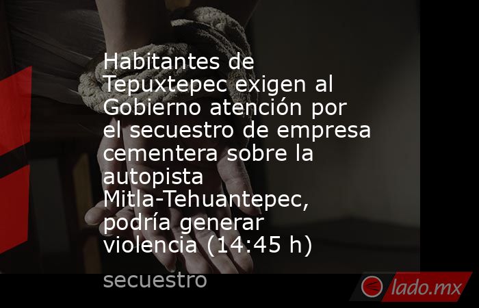 Habitantes de Tepuxtepec exigen al Gobierno atención por el secuestro de empresa cementera sobre la autopista Mitla-Tehuantepec, podría generar violencia (14:45 h). Noticias en tiempo real