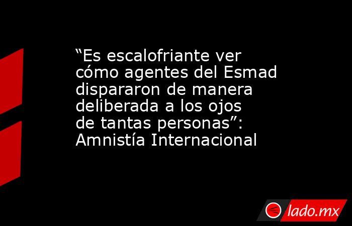 “Es escalofriante ver cómo agentes del Esmad dispararon de manera deliberada a los ojos de tantas personas”: Amnistía Internacional. Noticias en tiempo real