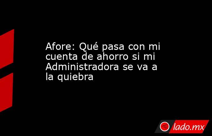 Afore: Qué pasa con mi cuenta de ahorro si mi Administradora se va a la quiebra. Noticias en tiempo real