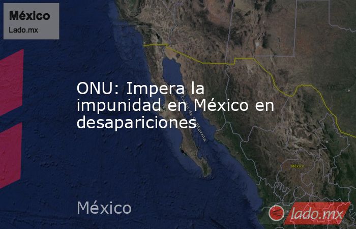 ONU: Impera la impunidad en México en desapariciones. Noticias en tiempo real