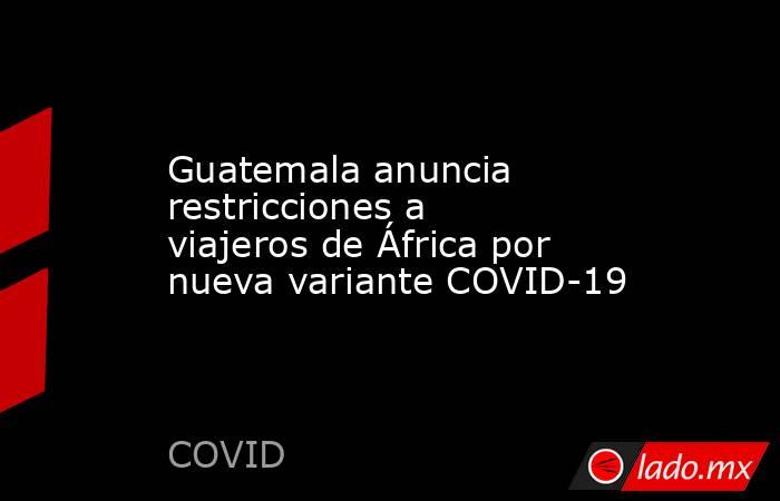 Guatemala anuncia restricciones a viajeros de África por nueva variante COVID-19. Noticias en tiempo real