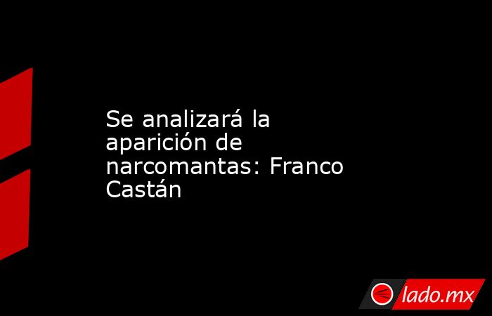 Se analizará la aparición de narcomantas: Franco Castán. Noticias en tiempo real