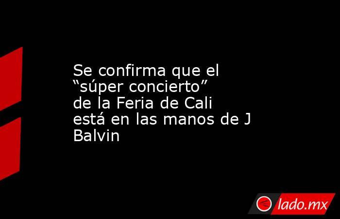 Se confirma que el “súper concierto” de la Feria de Cali está en las manos de J Balvin. Noticias en tiempo real