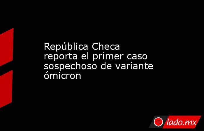 República Checa reporta el primer caso sospechoso de variante ómicron. Noticias en tiempo real