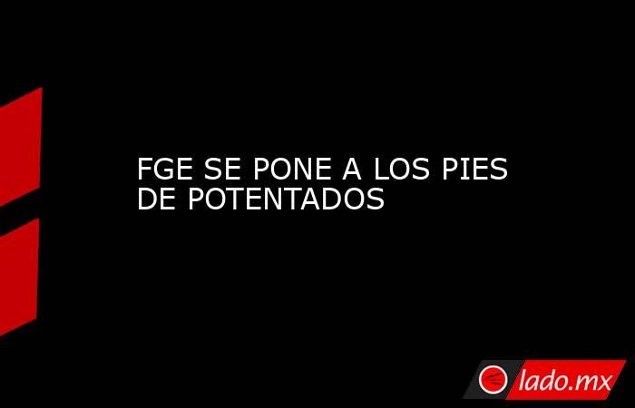 FGE SE PONE A LOS PIES DE POTENTADOS. Noticias en tiempo real