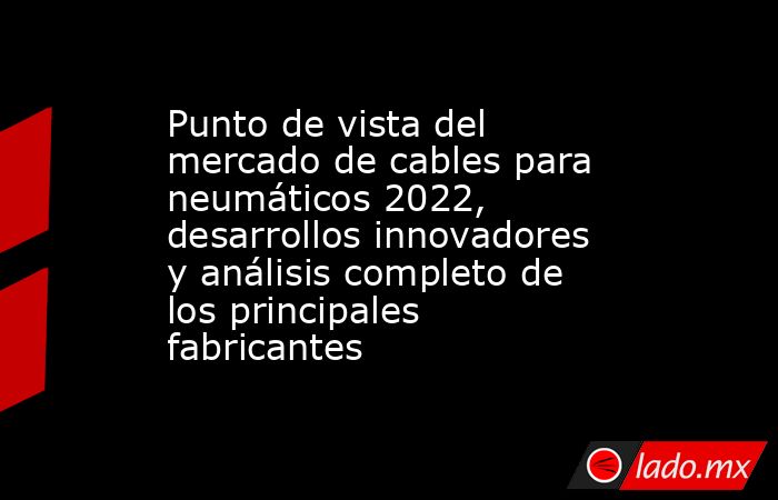 Punto de vista del mercado de cables para neumáticos 2022, desarrollos innovadores y análisis completo de los principales fabricantes. Noticias en tiempo real