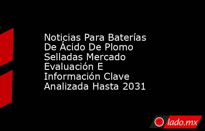 Noticias Para Baterías De Ácido De Plomo Selladas Mercado Evaluación E Información Clave Analizada Hasta 2031. Noticias en tiempo real