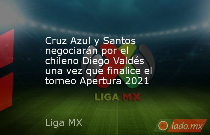 Cruz Azul y Santos negociarán por el chileno Diego Valdés una vez que finalice el torneo Apertura 2021. Noticias en tiempo real